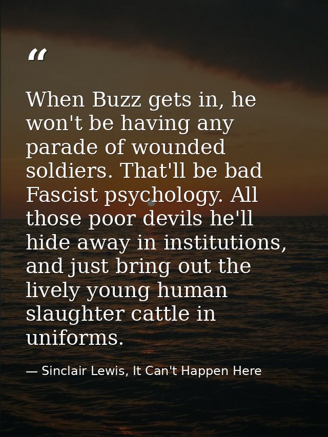 When Buzz gets in, he won't be having any parade of wounded soldiers. That'll be bad Fascist psychology. All those poor  — Sinclair Lewis, It Can't Happen Here
