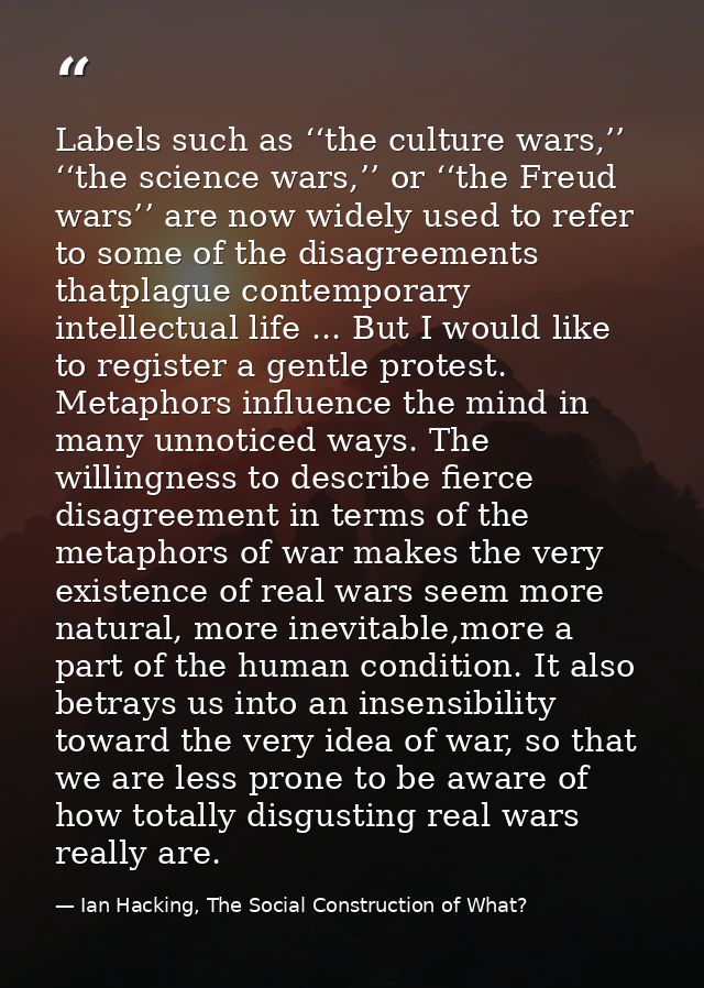 Labels such as ‘‘the culture wars,’’ ‘‘the science wars,’’ or ‘‘the Freud wars’’ are now widely used to refer to some of — Ian Hacking, The Social Construction of What?