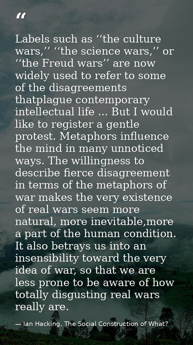 Labels such as ‘‘the culture wars,’’ ‘‘the science wars,’’ or ‘‘the Freud wars’’ are now widely used to refer to some of — Ian Hacking, The Social Construction of What?