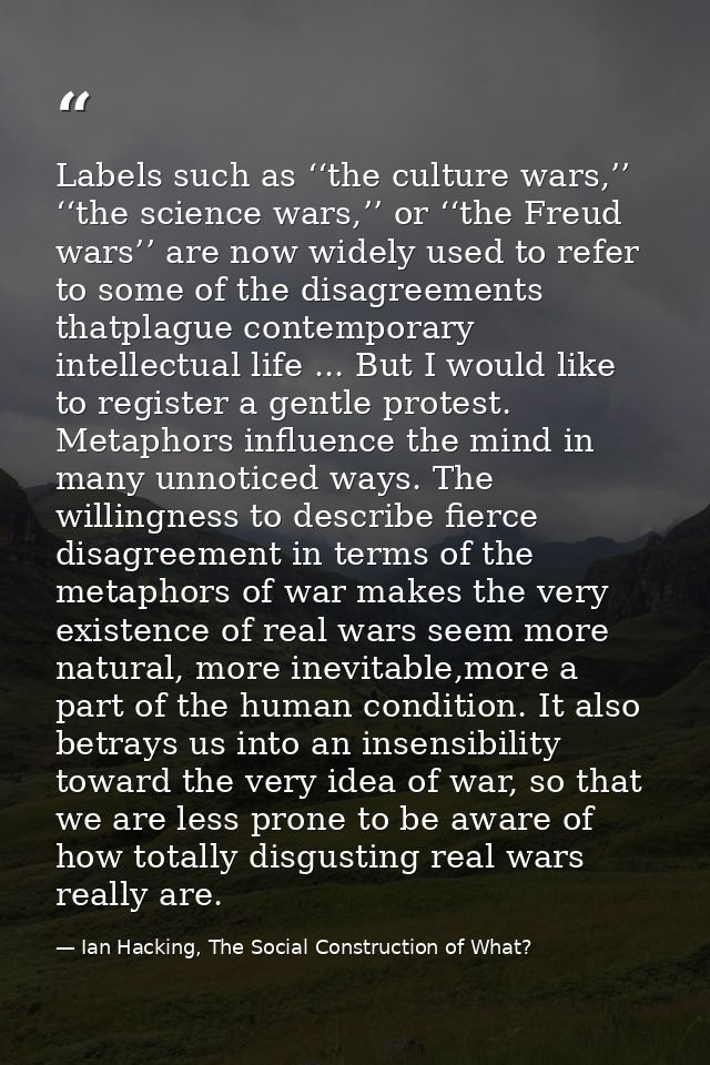 Labels such as ‘‘the culture wars,’’ ‘‘the science wars,’’ or ‘‘the Freud wars’’ are now widely used to refer to some of — Ian Hacking, The Social Construction of What?