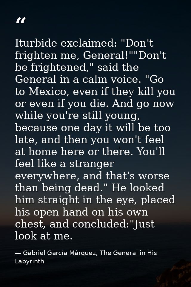Iturbide exclaimed: "Don't frighten me, General!""Don't be frightened," said the General in a calm voice. "Go to Mexico, — Gabriel García Márquez, The General in His Labyrinth