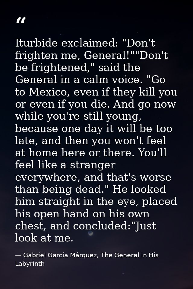 Iturbide exclaimed: "Don't frighten me, General!""Don't be frightened," said the General in a calm voice. "Go to Mexico, — Gabriel García Márquez, The General in His Labyrinth