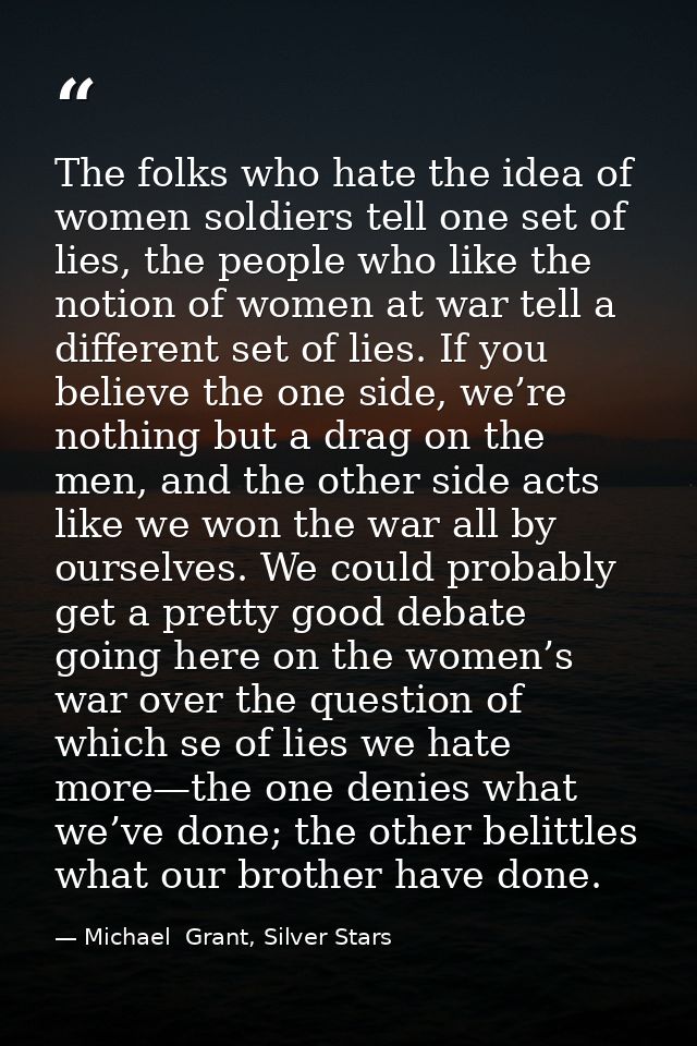 The folks who hate the idea of women soldiers tell one set of lies, the people who like the notion of women at war tell  — Michael  Grant, Silver Stars