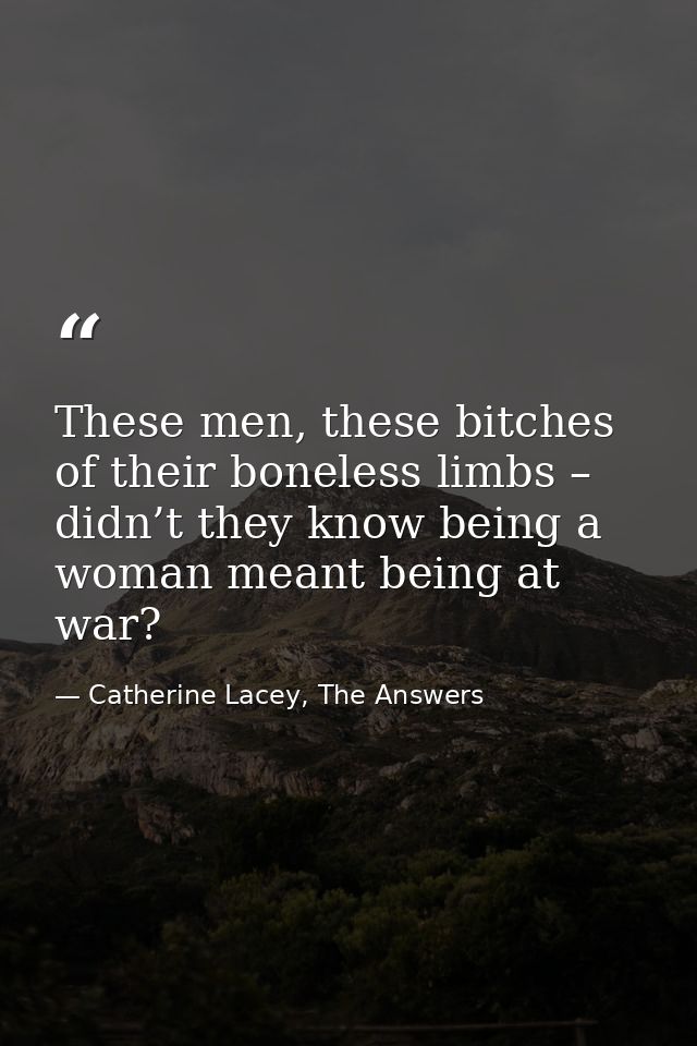 These men, these bitches of their boneless limbs – didn’t they know being a woman meant being at war? — Catherine Lacey, The Answers
