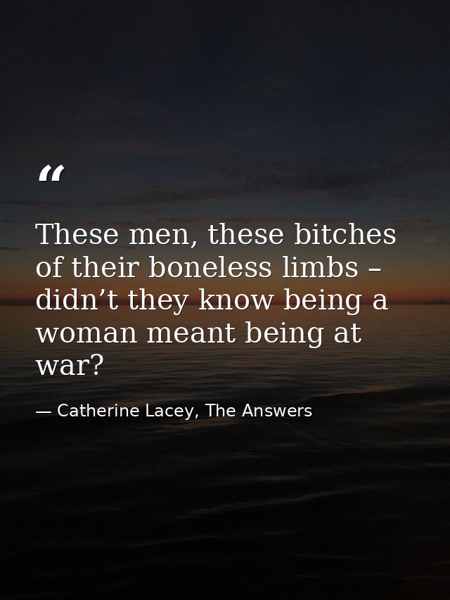 These men, these bitches of their boneless limbs – didn’t they know being a woman meant being at war? — Catherine Lacey, The Answers