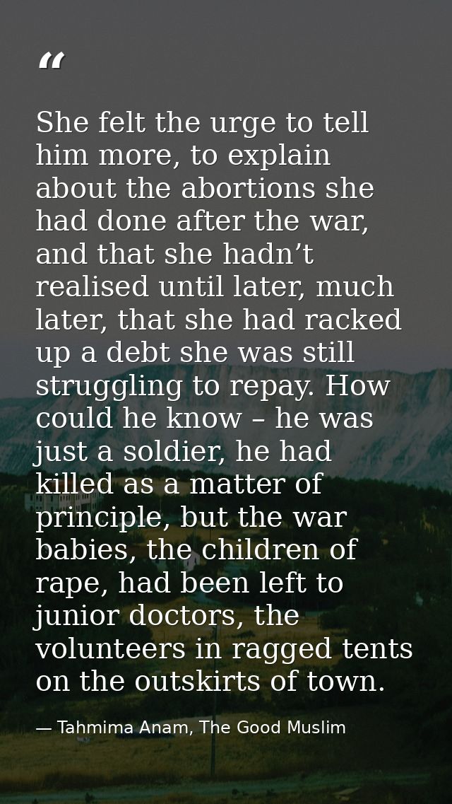She felt the urge to tell him more, to explain about the abortions she had done after the war, and that she hadn’t reali — Tahmima Anam, The Good Muslim