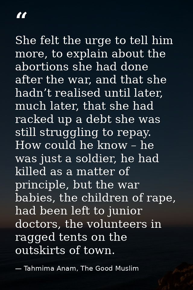 She felt the urge to tell him more, to explain about the abortions she had done after the war, and that she hadn’t reali — Tahmima Anam, The Good Muslim