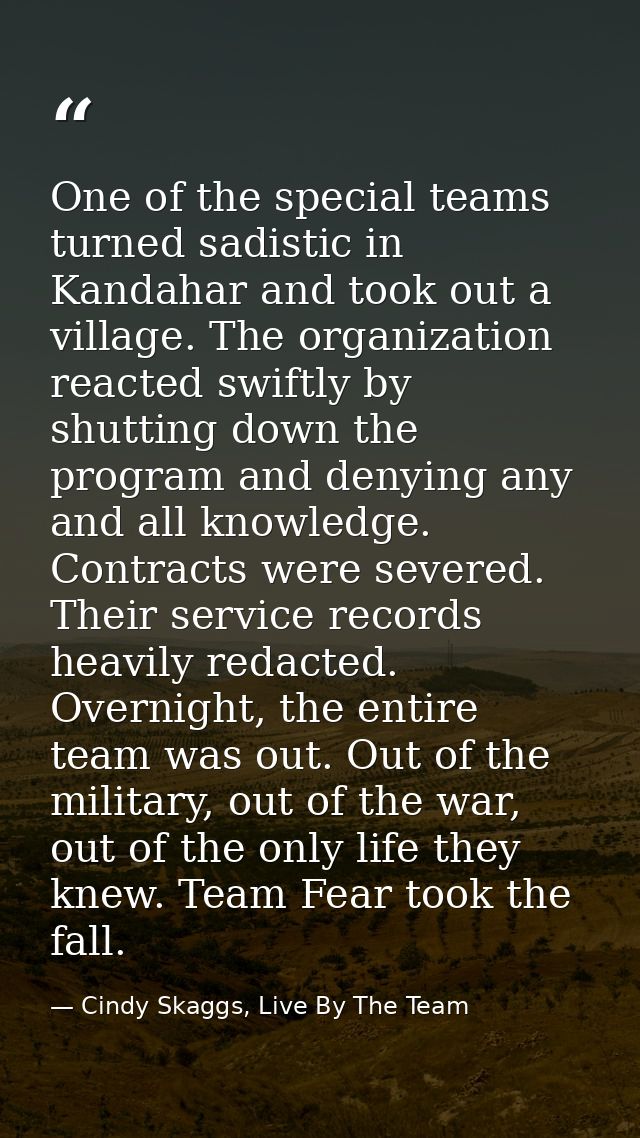 One of the special teams turned sadistic in Kandahar and took out a village. The organization reacted swiftly by shuttin — Cindy Skaggs, Live By The Team