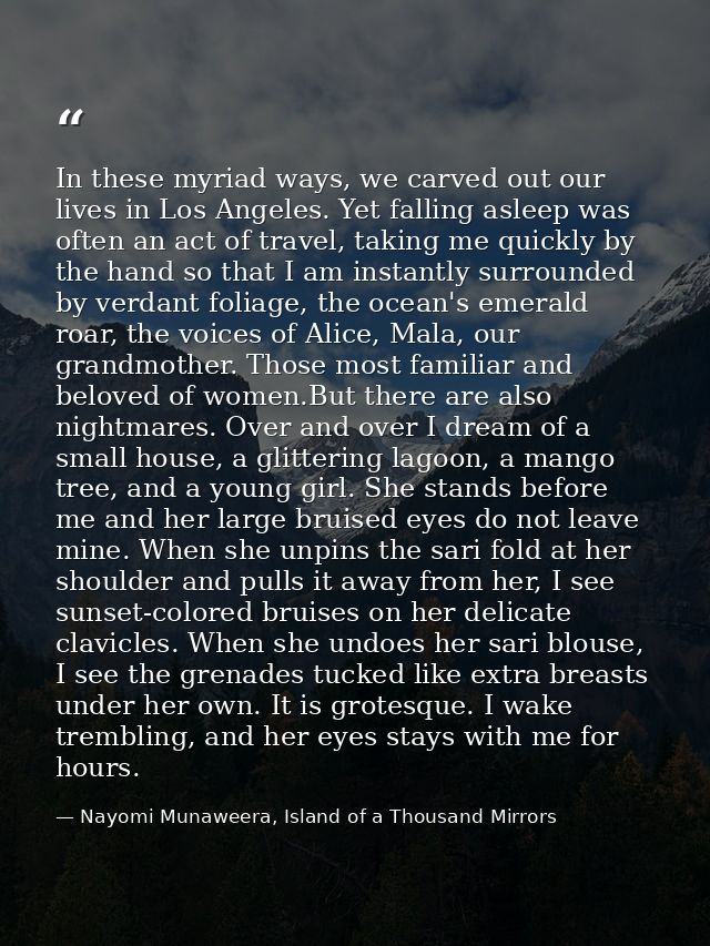 In these myriad ways, we carved out our lives in Los Angeles. Yet falling asleep was often an act of travel, taking me q — Nayomi Munaweera, Island of a Thousand Mirrors