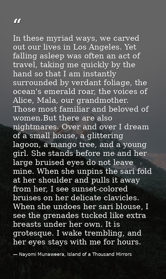 In these myriad ways, we carved out our lives in Los Angeles. Yet falling asleep was often an act of travel, taking me q — Nayomi Munaweera, Island of a Thousand Mirrors