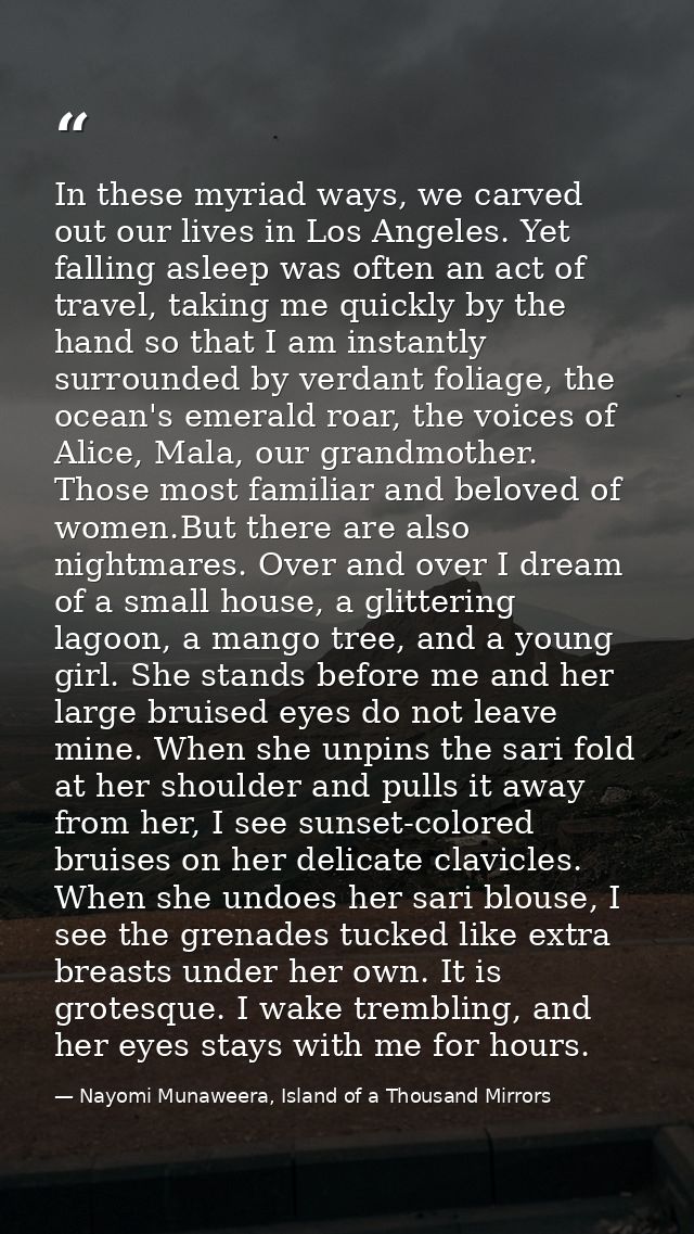 In these myriad ways, we carved out our lives in Los Angeles. Yet falling asleep was often an act of travel, taking me q — Nayomi Munaweera, Island of a Thousand Mirrors