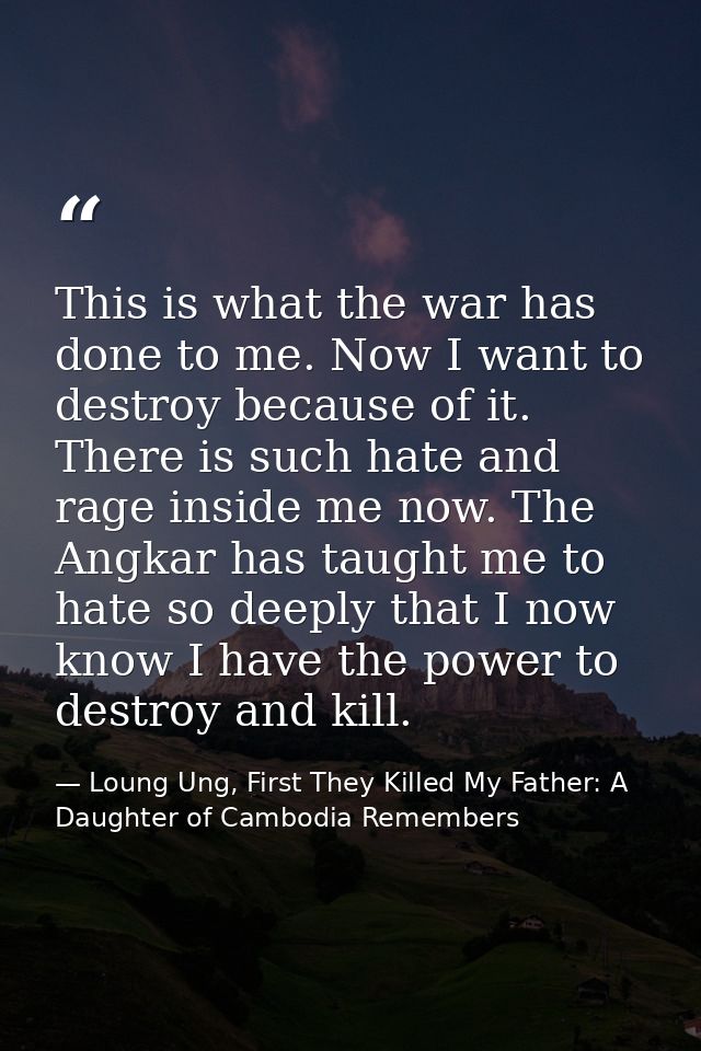 This is what the war has done to me. Now I want to destroy because of it. There is such hate and rage inside me now. The — Loung Ung, First They Killed My Father: A Daughter of Cambodia Remembers