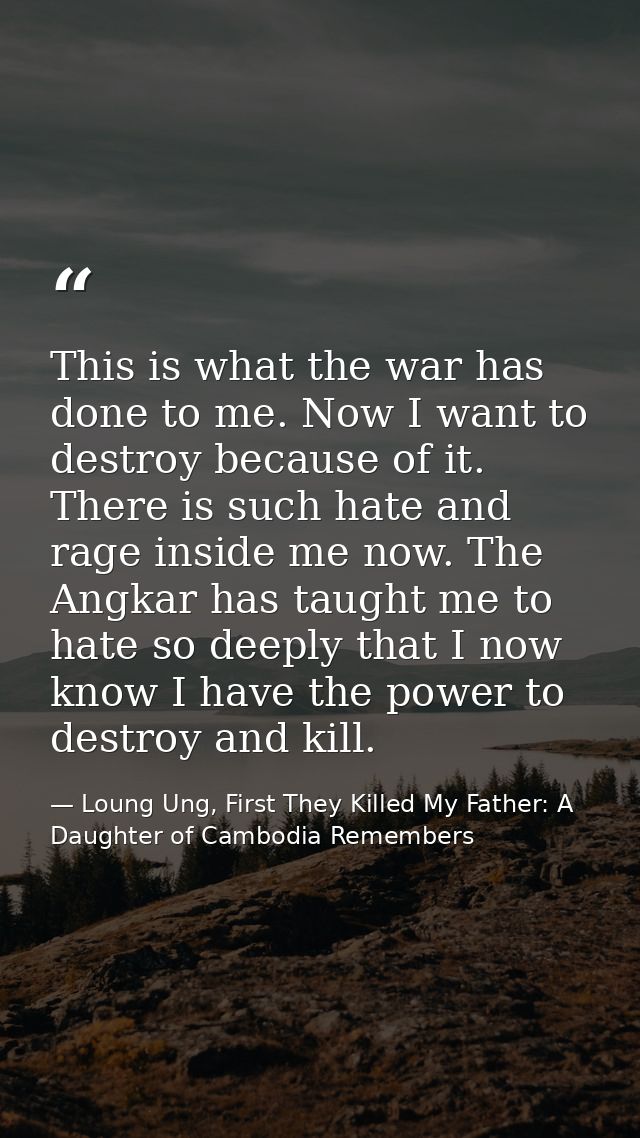 This is what the war has done to me. Now I want to destroy because of it. There is such hate and rage inside me now. The — Loung Ung, First They Killed My Father: A Daughter of Cambodia Remembers