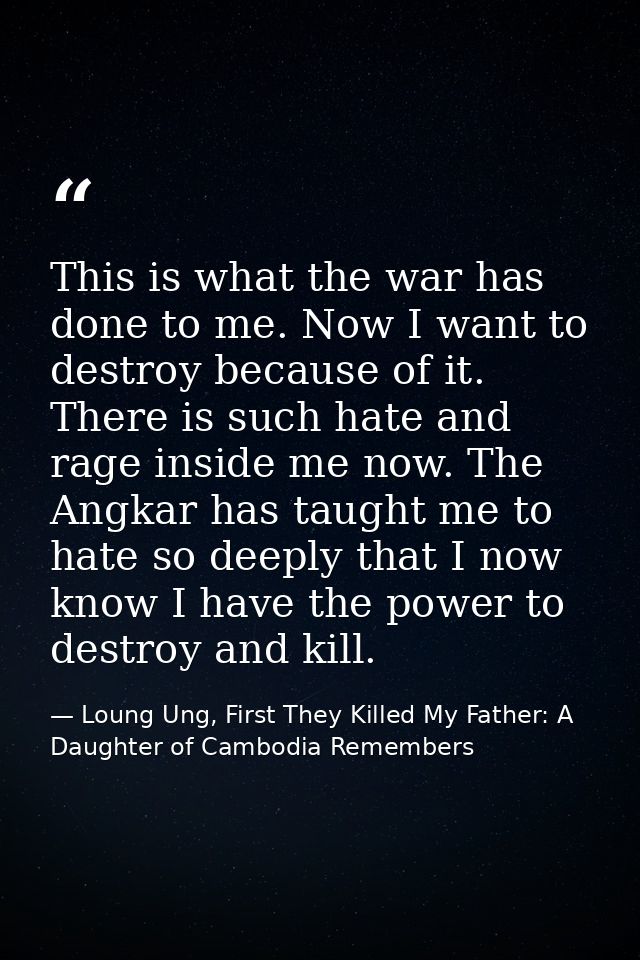 This is what the war has done to me. Now I want to destroy because of it. There is such hate and rage inside me now. The — Loung Ung, First They Killed My Father: A Daughter of Cambodia Remembers