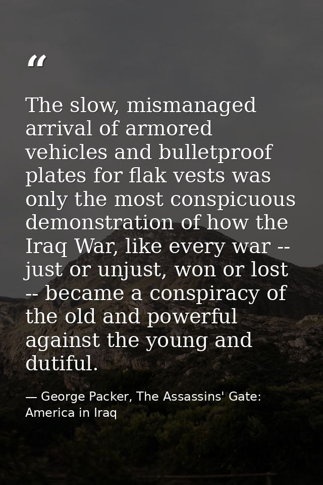 The slow, mismanaged arrival of armored vehicles and bulletproof plates for flak vests was only the most conspicuous dem — George Packer, The Assassins' Gate: America in Iraq