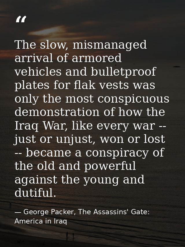 The slow, mismanaged arrival of armored vehicles and bulletproof plates for flak vests was only the most conspicuous dem — George Packer, The Assassins' Gate: America in Iraq