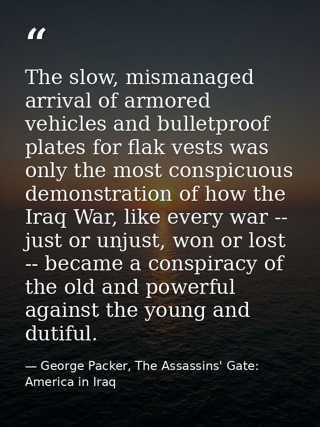 The slow, mismanaged arrival of armored vehicles and bulletproof plates for flak vests was only the most conspicuous dem — George Packer, The Assassins' Gate: America in Iraq