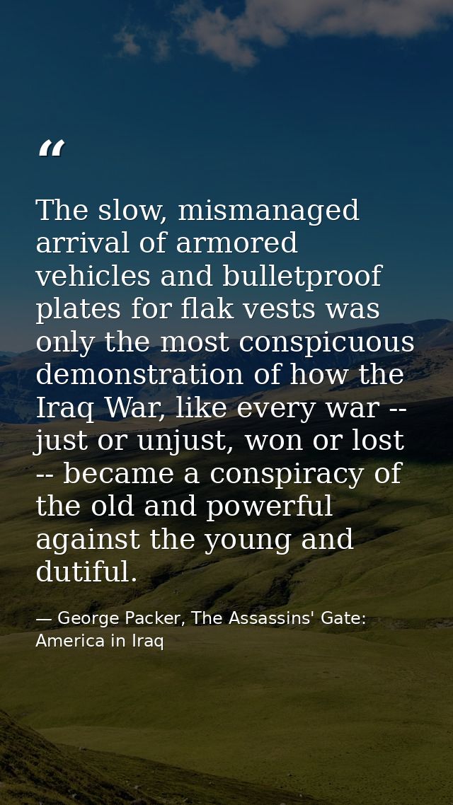 The slow, mismanaged arrival of armored vehicles and bulletproof plates for flak vests was only the most conspicuous dem — George Packer, The Assassins' Gate: America in Iraq