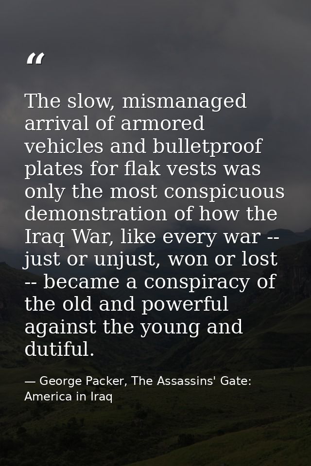 The slow, mismanaged arrival of armored vehicles and bulletproof plates for flak vests was only the most conspicuous dem — George Packer, The Assassins' Gate: America in Iraq