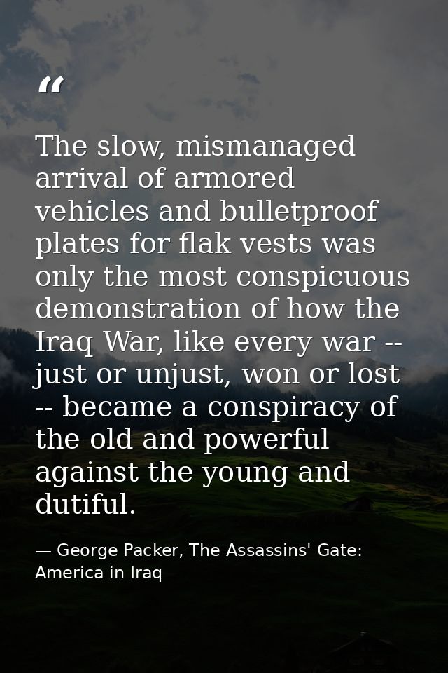 The slow, mismanaged arrival of armored vehicles and bulletproof plates for flak vests was only the most conspicuous dem — George Packer, The Assassins' Gate: America in Iraq