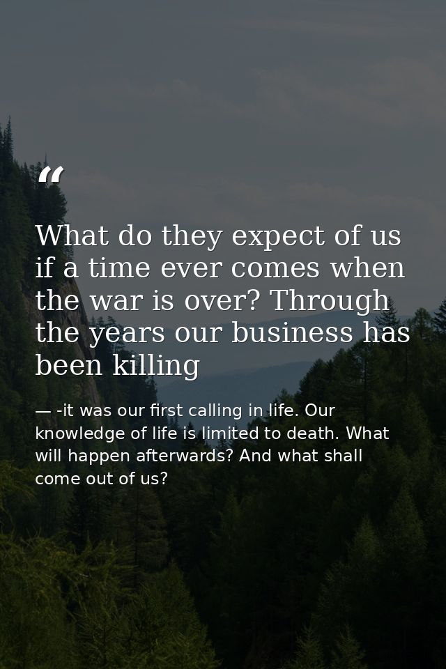 What do they expect of us if a time ever comes when the war is over? Through the years our business has been killing — -it was our first calling in life. Our knowledge of life is limited to death. What will happen afterwards? And what shall come out of us?