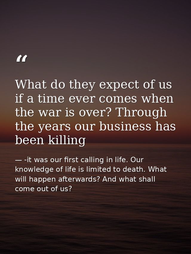 What do they expect of us if a time ever comes when the war is over? Through the years our business has been killing — -it was our first calling in life. Our knowledge of life is limited to death. What will happen afterwards? And what shall come out of us?
