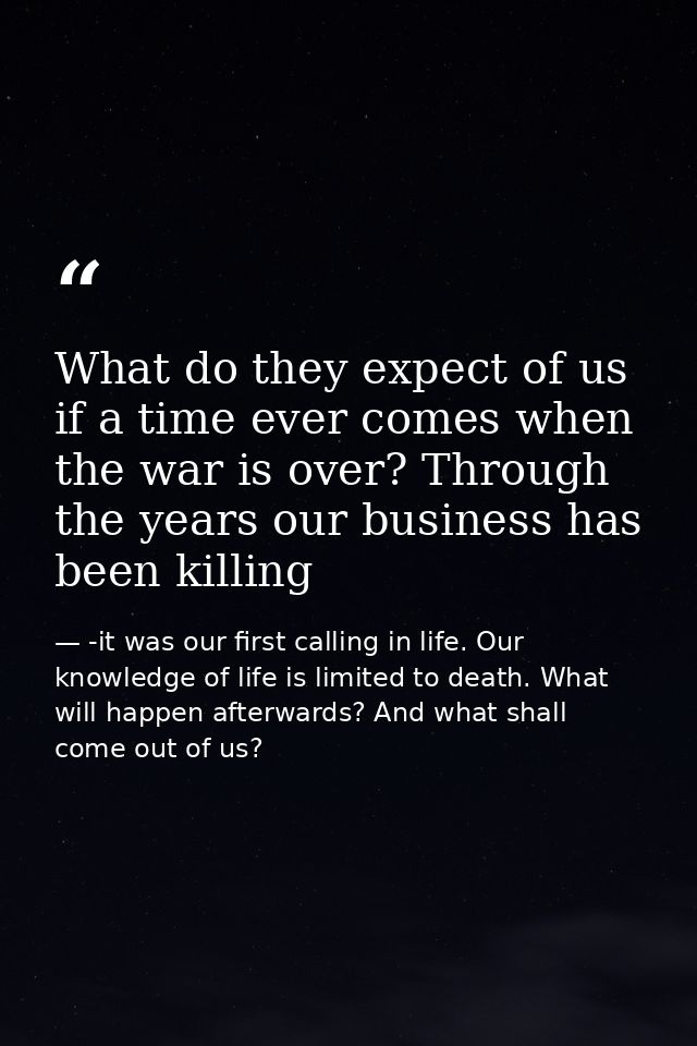 What do they expect of us if a time ever comes when the war is over? Through the years our business has been killing — -it was our first calling in life. Our knowledge of life is limited to death. What will happen afterwards? And what shall come out of us?