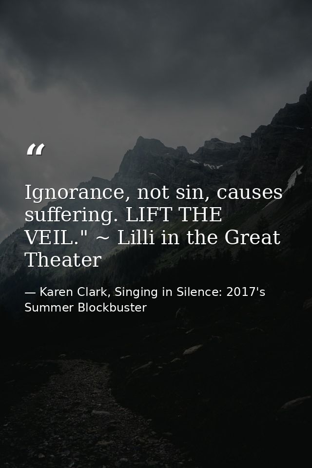 Ignorance, not sin, causes suffering. LIFT THE VEIL." ~ Lilli in the Great Theater — Karen Clark, Singing in Silence: 2017's Summer Blockbuster
