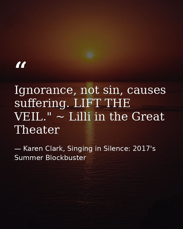 Ignorance, not sin, causes suffering. LIFT THE VEIL." ~ Lilli in the Great Theater — Karen Clark, Singing in Silence: 2017's Summer Blockbuster