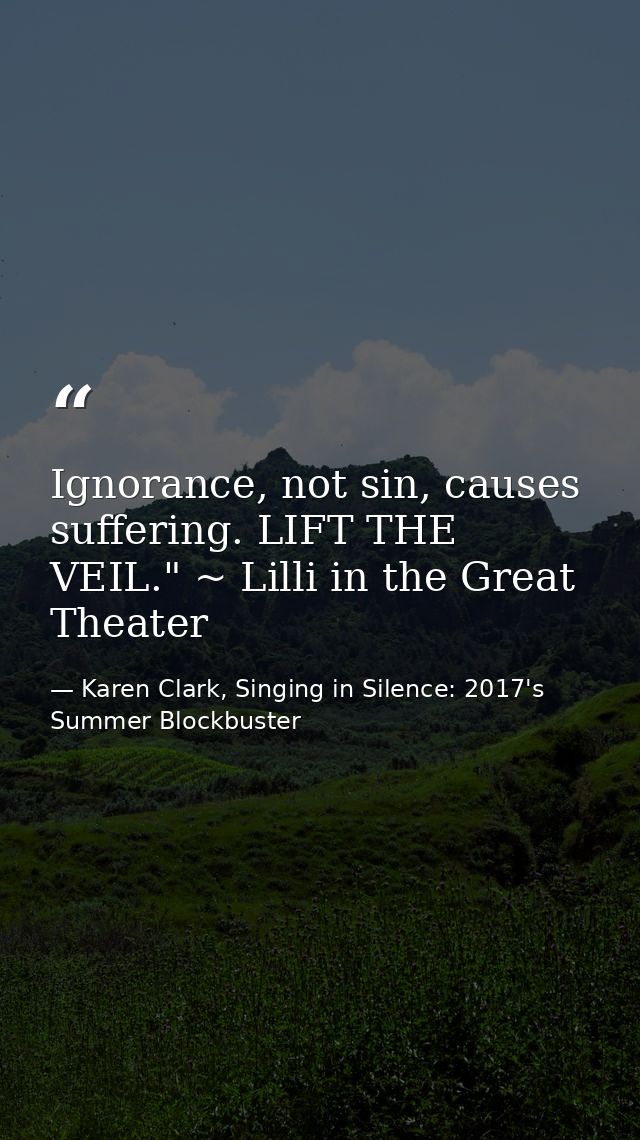 Ignorance, not sin, causes suffering. LIFT THE VEIL." ~ Lilli in the Great Theater — Karen Clark, Singing in Silence: 2017's Summer Blockbuster