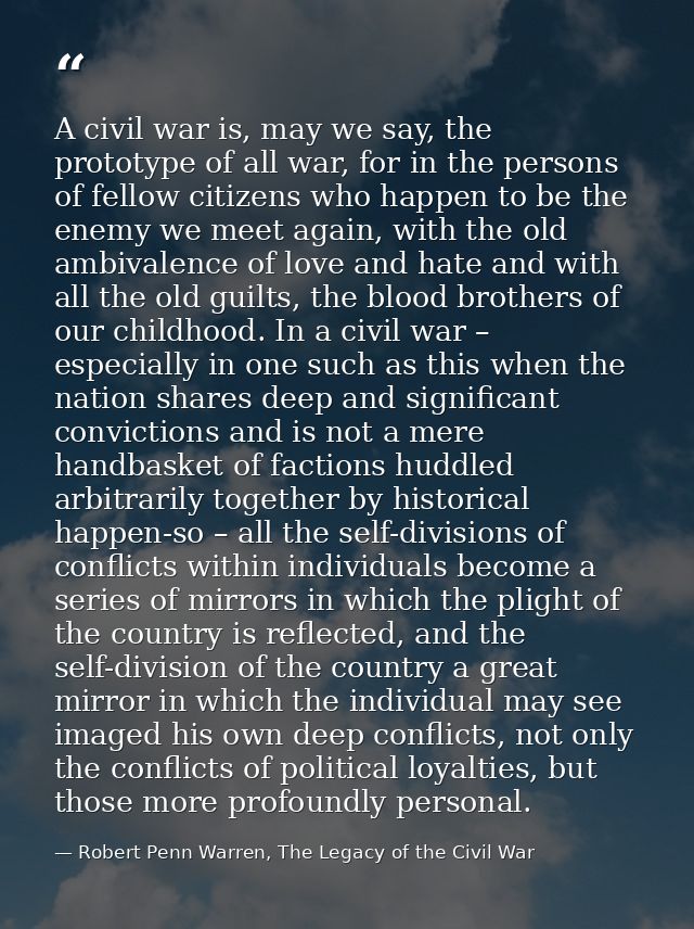 A civil war is, may we say, the prototype of all war, for in the persons of fellow citizens who happen to be the enemy w — Robert Penn Warren, The Legacy of the Civil War