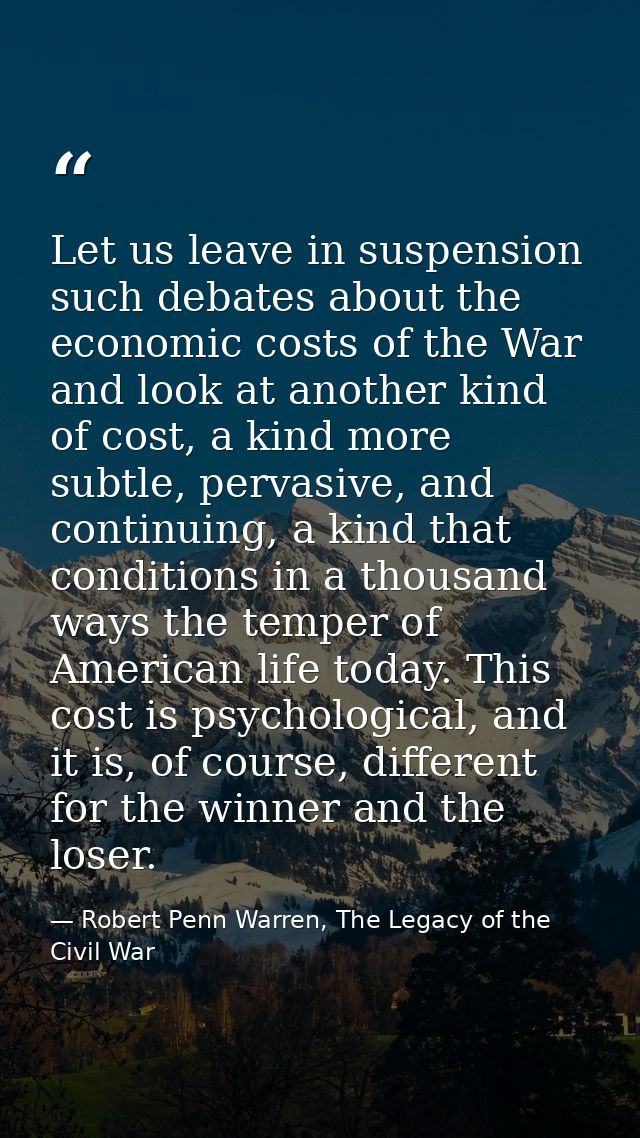 Let us leave in suspension such debates about the economic costs of the War and look at another kind of cost, a kind mor — Robert Penn Warren, The Legacy of the Civil War