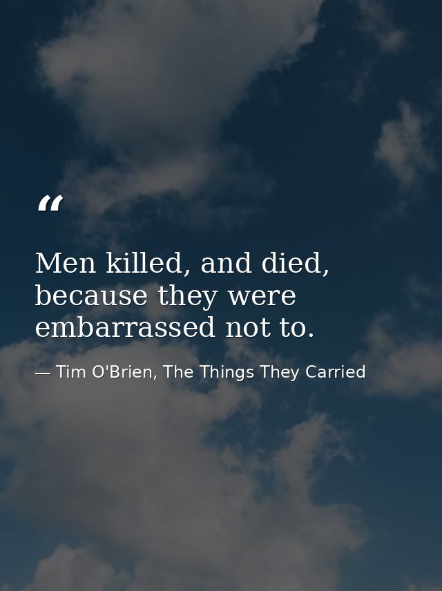 Men killed, and died, because they were embarrassed not to. — Tim O'Brien, The Things They Carried
