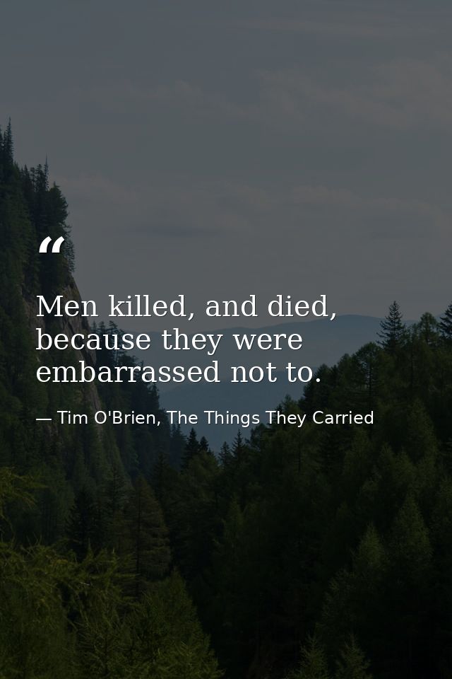 Men killed, and died, because they were embarrassed not to. — Tim O'Brien, The Things They Carried