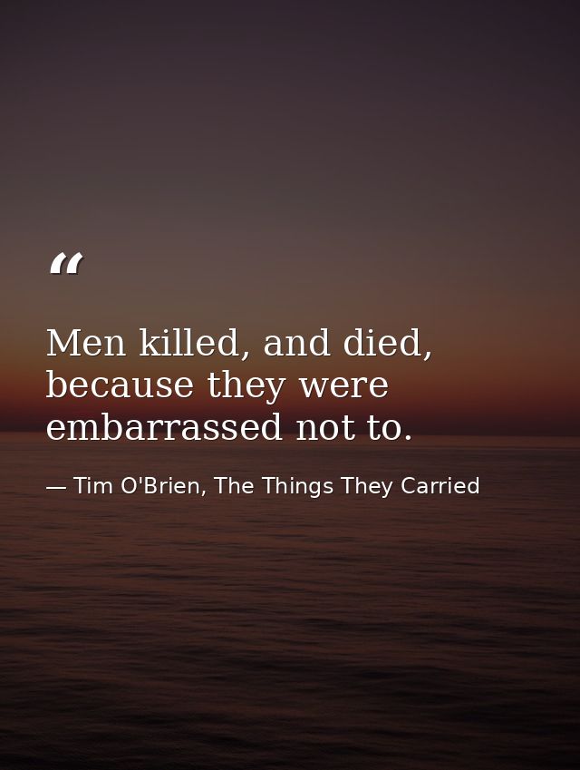 Men killed, and died, because they were embarrassed not to. — Tim O'Brien, The Things They Carried