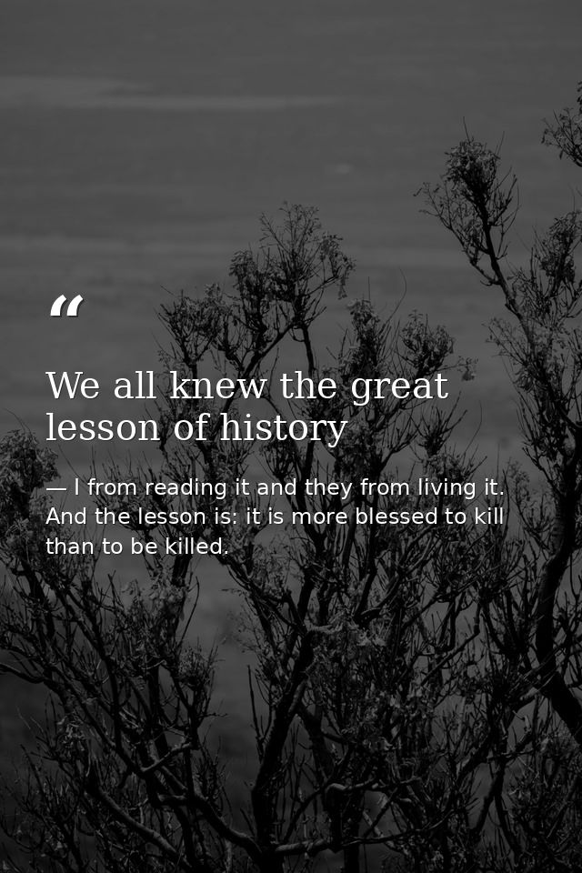 We all knew the great lesson of history — I from reading it and they from living it. And the lesson is: it is more blessed to kill than to be killed.
