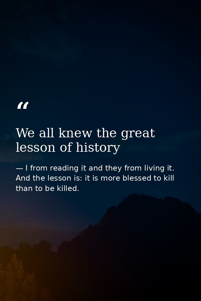 We all knew the great lesson of history — I from reading it and they from living it. And the lesson is: it is more blessed to kill than to be killed.