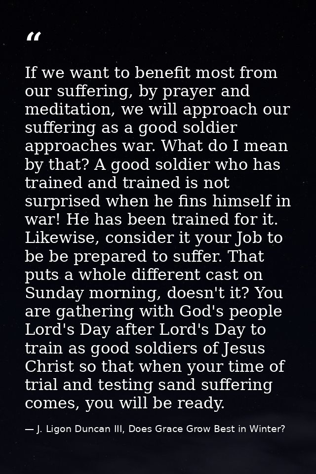 If we want to benefit most from our suffering, by prayer and meditation, we will approach our suffering as a good soldie — J. Ligon Duncan III, Does Grace Grow Best in Winter?