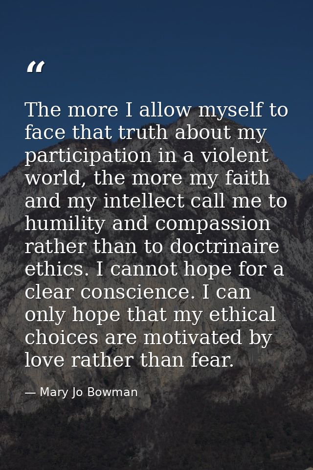 The more I allow myself to face that truth about my participation in a violent world, the more my faith and my intellect — Mary Jo Bowman