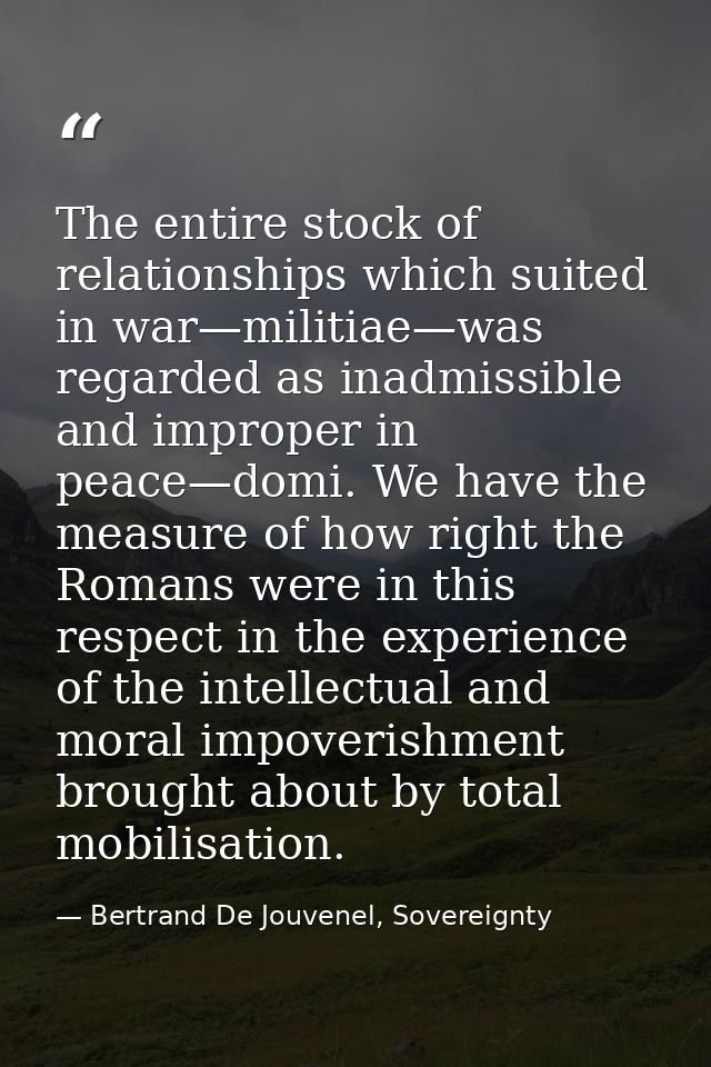 The entire stock of relationships which suited in war—militiae—was regarded as inadmissible and improper in peace—domi.  — Bertrand De Jouvenel, Sovereignty