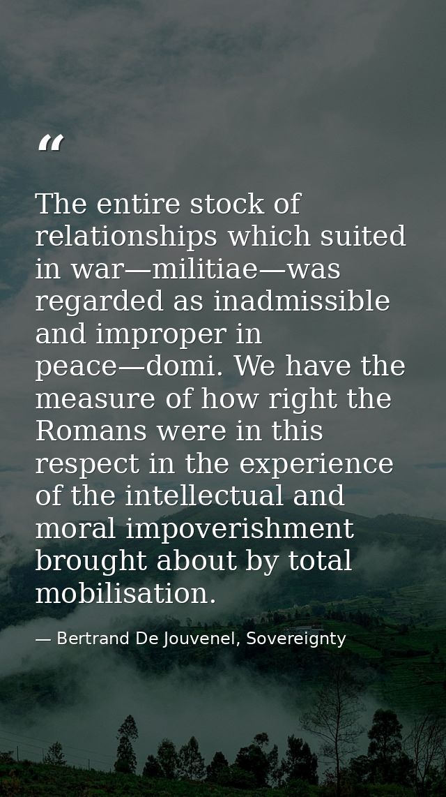 The entire stock of relationships which suited in war—militiae—was regarded as inadmissible and improper in peace—domi.  — Bertrand De Jouvenel, Sovereignty