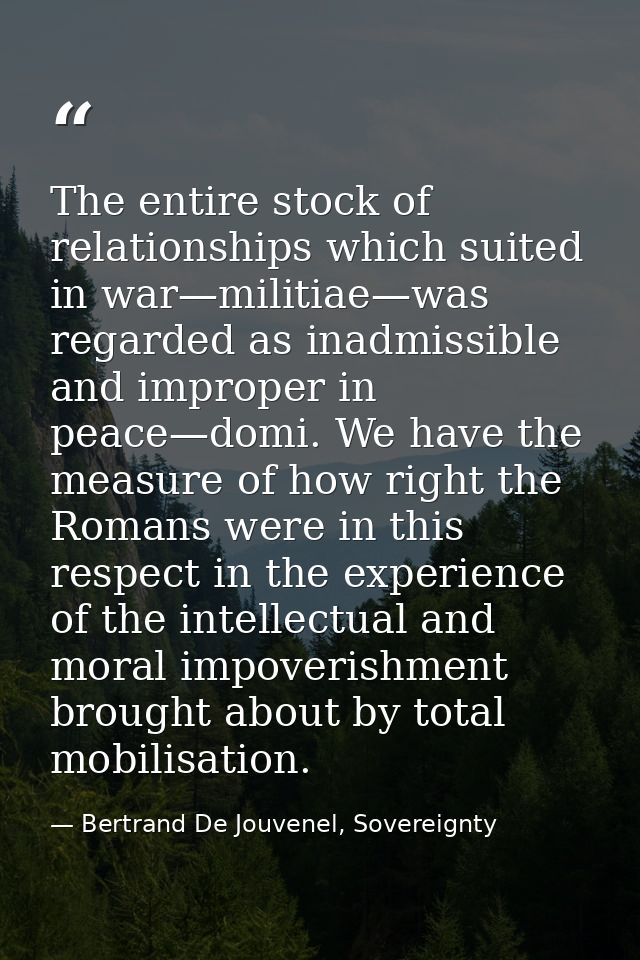 The entire stock of relationships which suited in war—militiae—was regarded as inadmissible and improper in peace—domi.  — Bertrand De Jouvenel, Sovereignty