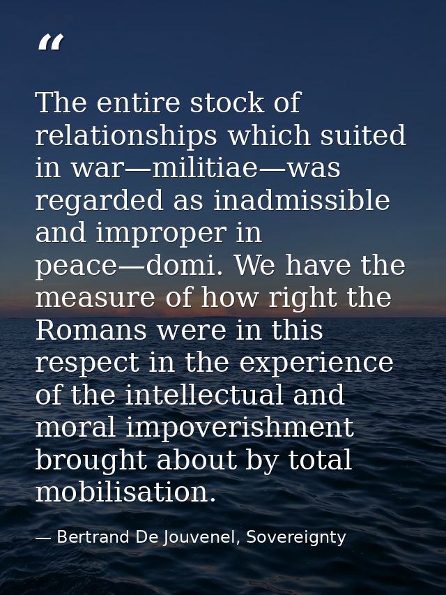 The entire stock of relationships which suited in war—militiae—was regarded as inadmissible and improper in peace—domi.  — Bertrand De Jouvenel, Sovereignty