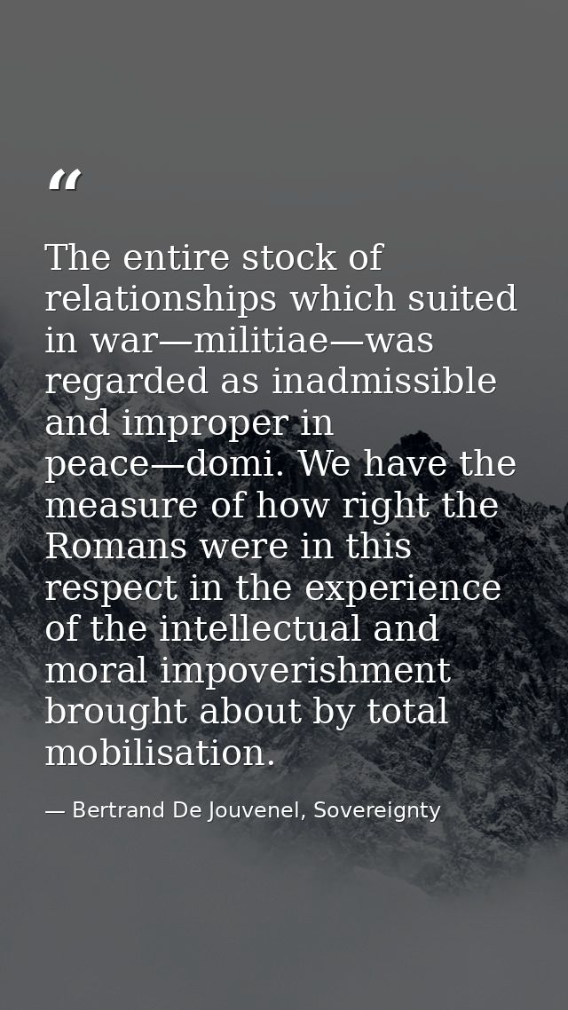 The entire stock of relationships which suited in war—militiae—was regarded as inadmissible and improper in peace—domi.  — Bertrand De Jouvenel, Sovereignty