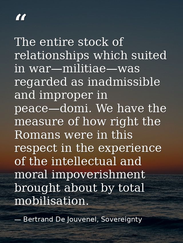 The entire stock of relationships which suited in war—militiae—was regarded as inadmissible and improper in peace—domi.  — Bertrand De Jouvenel, Sovereignty