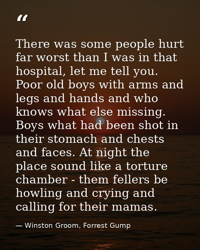 There was some people hurt far worst than I was in that hospital, let me tell you. Poor old boys with arms and legs and  — Winston Groom, Forrest Gump