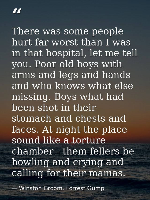 There was some people hurt far worst than I was in that hospital, let me tell you. Poor old boys with arms and legs and  — Winston Groom, Forrest Gump