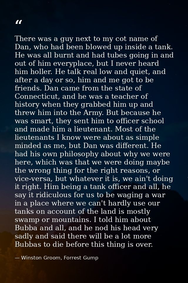 There was a guy next to my cot name of Dan, who had been blowed up inside a tank. He was all burnt and had tubes going i — Winston Groom, Forrest Gump