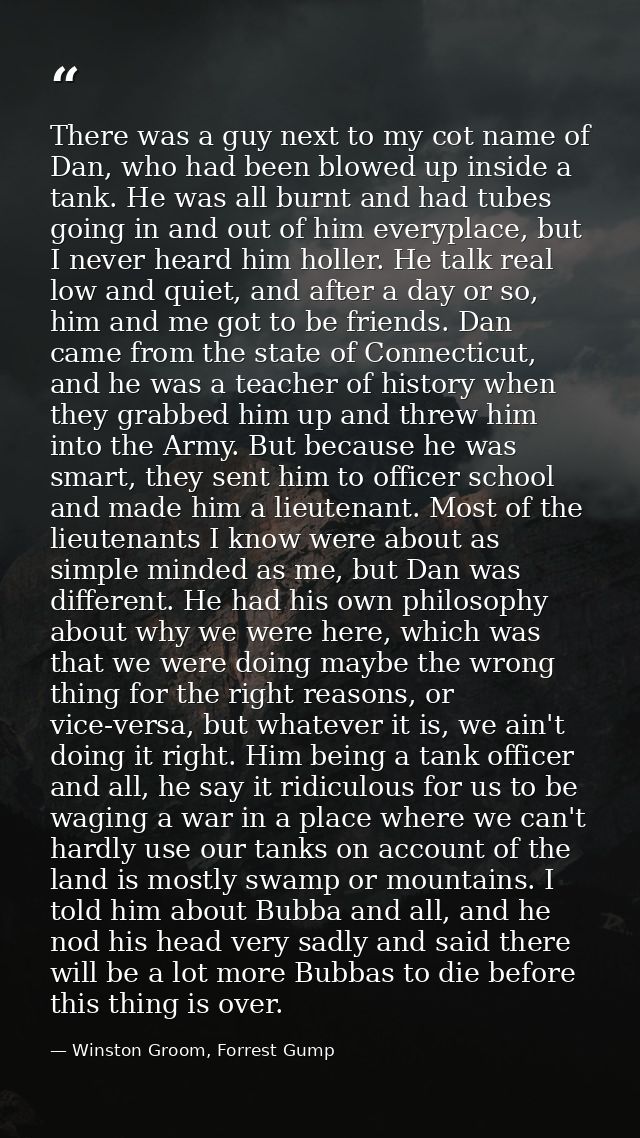 There was a guy next to my cot name of Dan, who had been blowed up inside a tank. He was all burnt and had tubes going i — Winston Groom, Forrest Gump