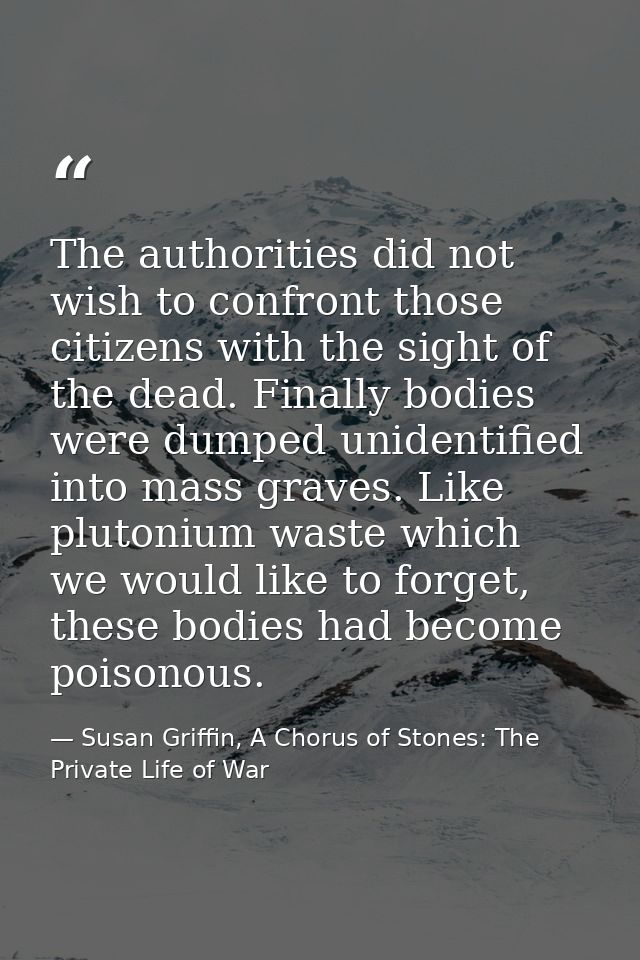 The authorities did not wish to confront those citizens with the sight of the dead. Finally bodies were dumped unidentif — Susan Griffin, A Chorus of Stones: The Private Life of War